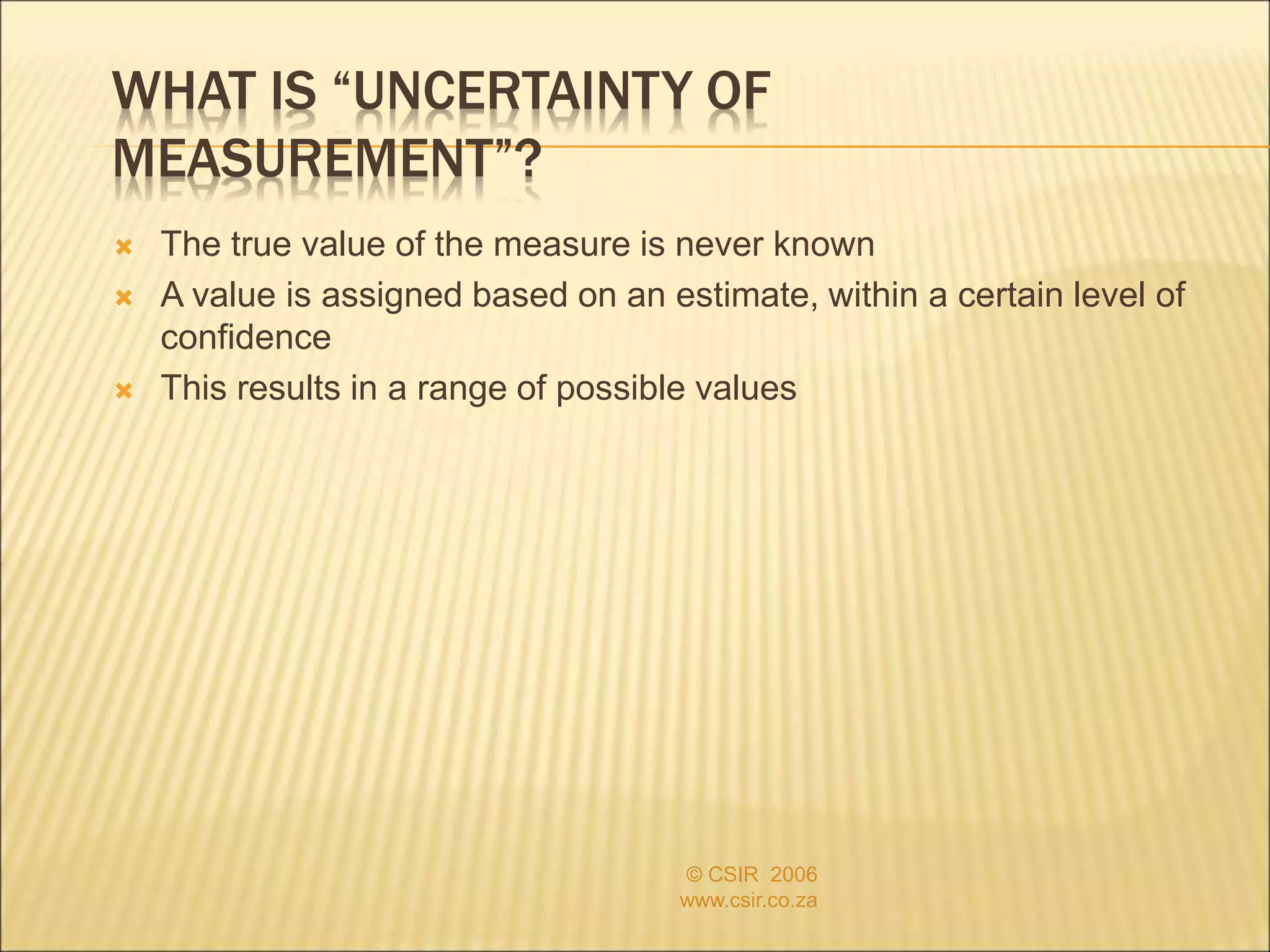 WHAT IS “UNCERTAINTY OF
MEASUREMENT”?
 The true value of the measure is never known
 A value is assigned based on an estimate, within a certain level of
confidence
 This results in a range of possible values
© CSIR 2006
www.csir.co.za
 