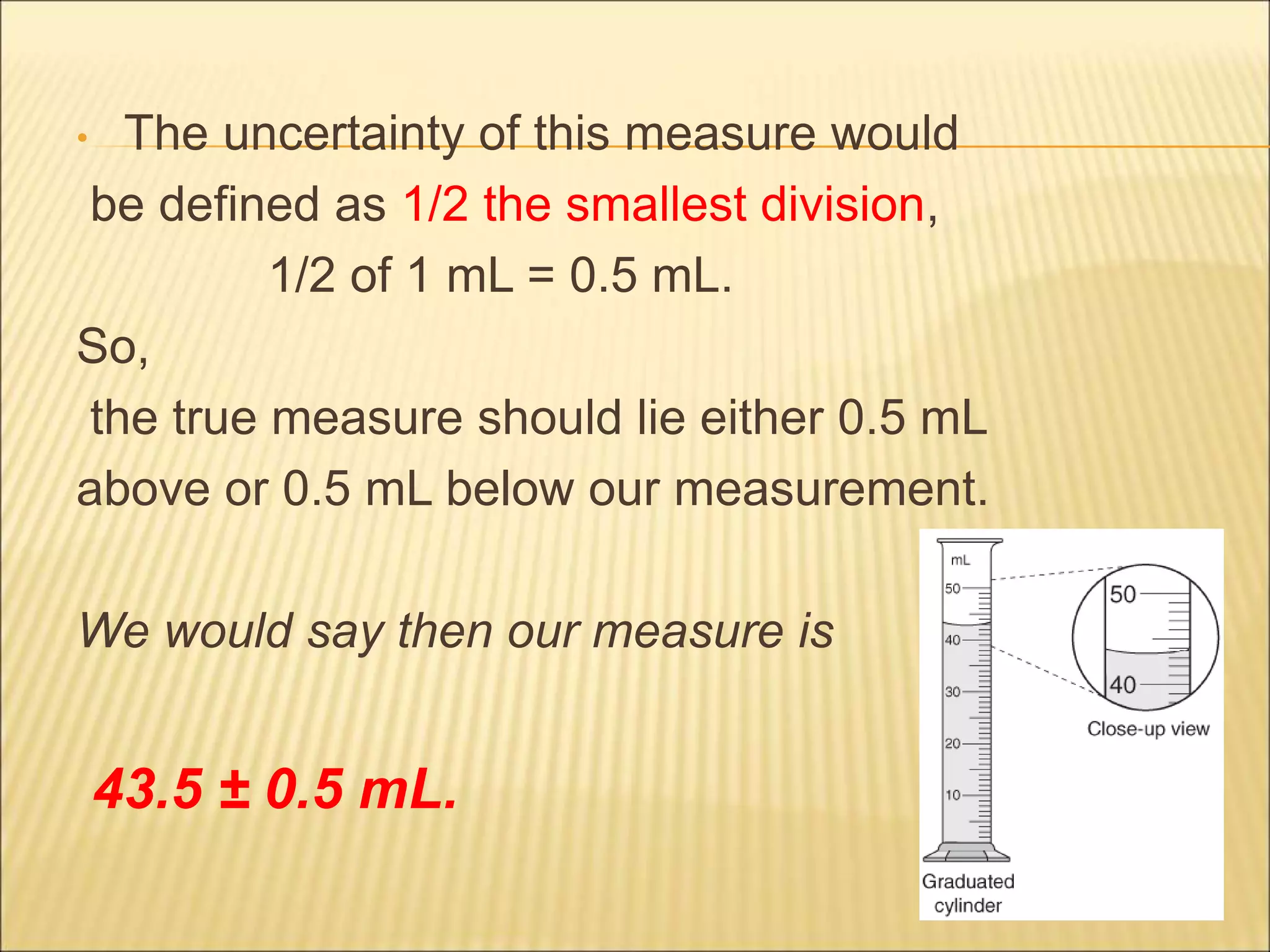 • The uncertainty of this measure would
be defined as 1/2 the smallest division,
1/2 of 1 mL = 0.5 mL.
So,
the true measure should lie either 0.5 mL
above or 0.5 mL below our measurement.
We would say then our measure is
43.5 ± 0.5 mL.
 