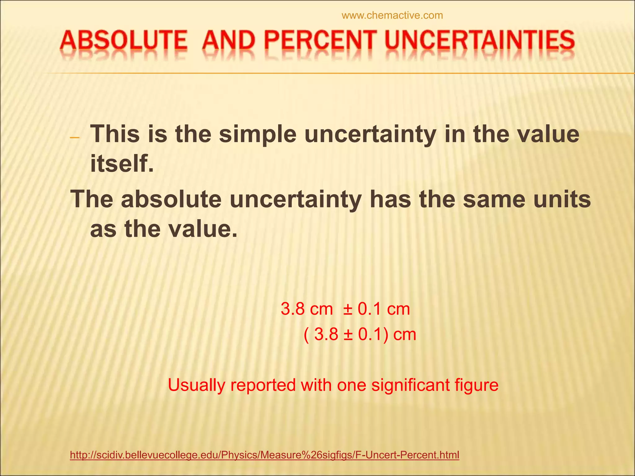 – This is the simple uncertainty in the value
itself.
The absolute uncertainty has the same units
as the value.
3.8 cm ± 0.1 cm
( 3.8 ± 0.1) cm
Usually reported with one significant figure
http://scidiv.bellevuecollege.edu/Physics/Measure%26sigfigs/F-Uncert-Percent.html
www.chemactive.com
 