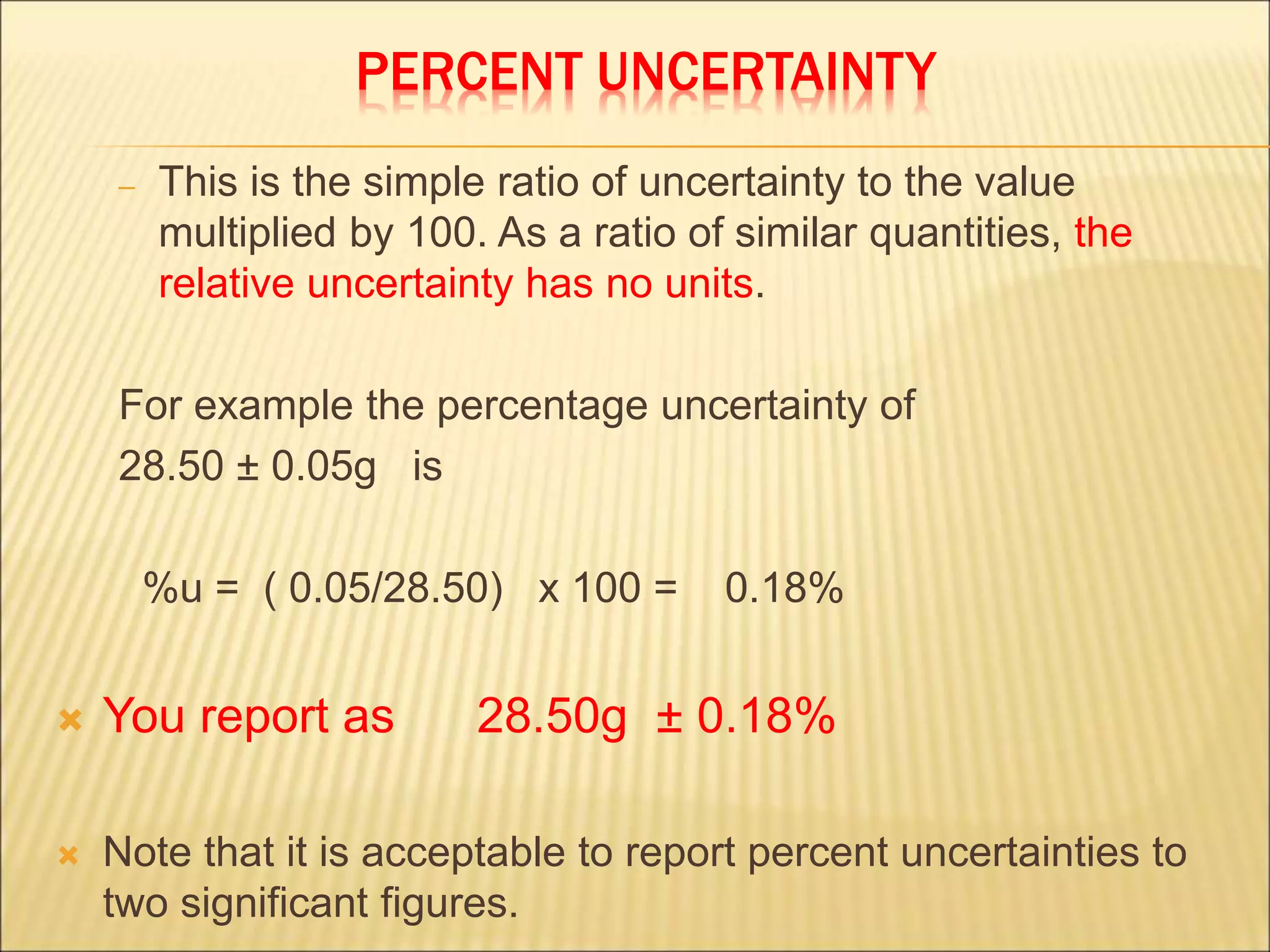 PERCENT UNCERTAINTY
– This is the simple ratio of uncertainty to the value
multiplied by 100. As a ratio of similar quantities, the
relative uncertainty has no units.
For example the percentage uncertainty of
28.50 ± 0.05g is
%u = ( 0.05/28.50) x 100 = 0.18%
 You report as 28.50g ± 0.18%
 Note that it is acceptable to report percent uncertainties to
two significant figures.
 