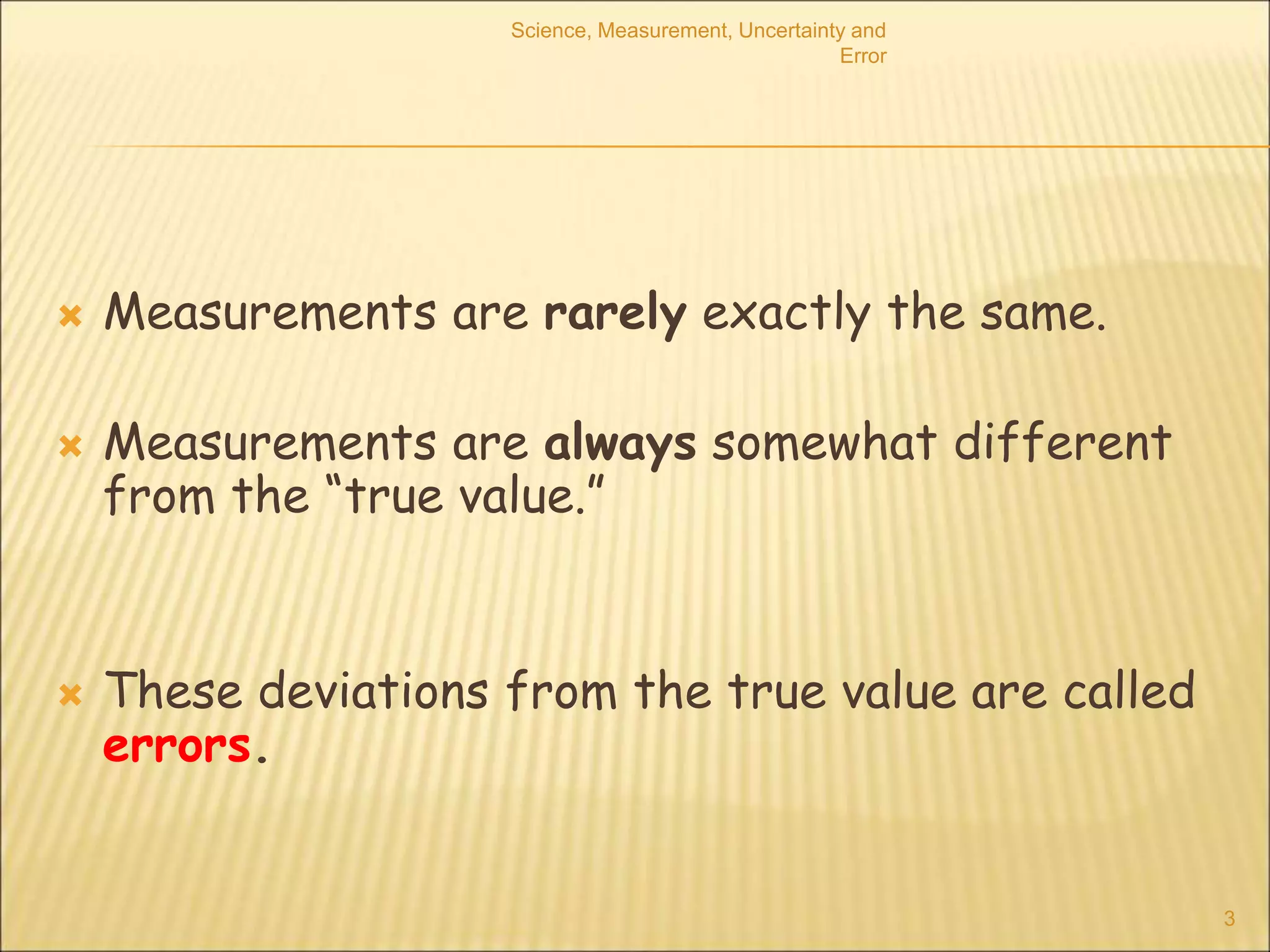 Science, Measurement, Uncertainty and
Error
3
 Measurements are rarely exactly the same.
 Measurements are always somewhat different
from the “true value.”
 These deviations from the true value are called
errors.
 