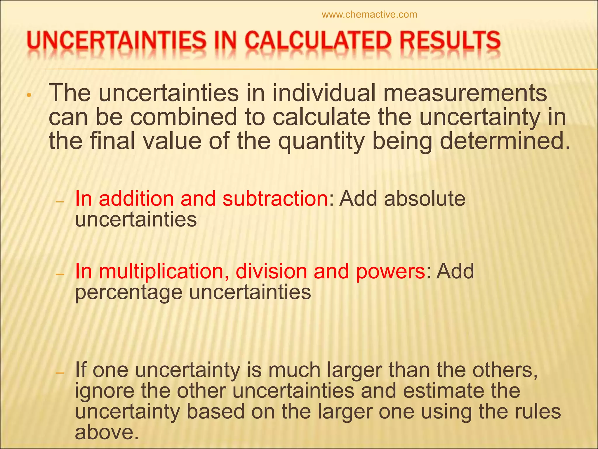 • The uncertainties in individual measurements
can be combined to calculate the uncertainty in
the final value of the quantity being determined.
– In addition and subtraction: Add absolute
uncertainties
– In multiplication, division and powers: Add
percentage uncertainties
– If one uncertainty is much larger than the others,
ignore the other uncertainties and estimate the
uncertainty based on the larger one using the rules
above.
www.chemactive.com
 