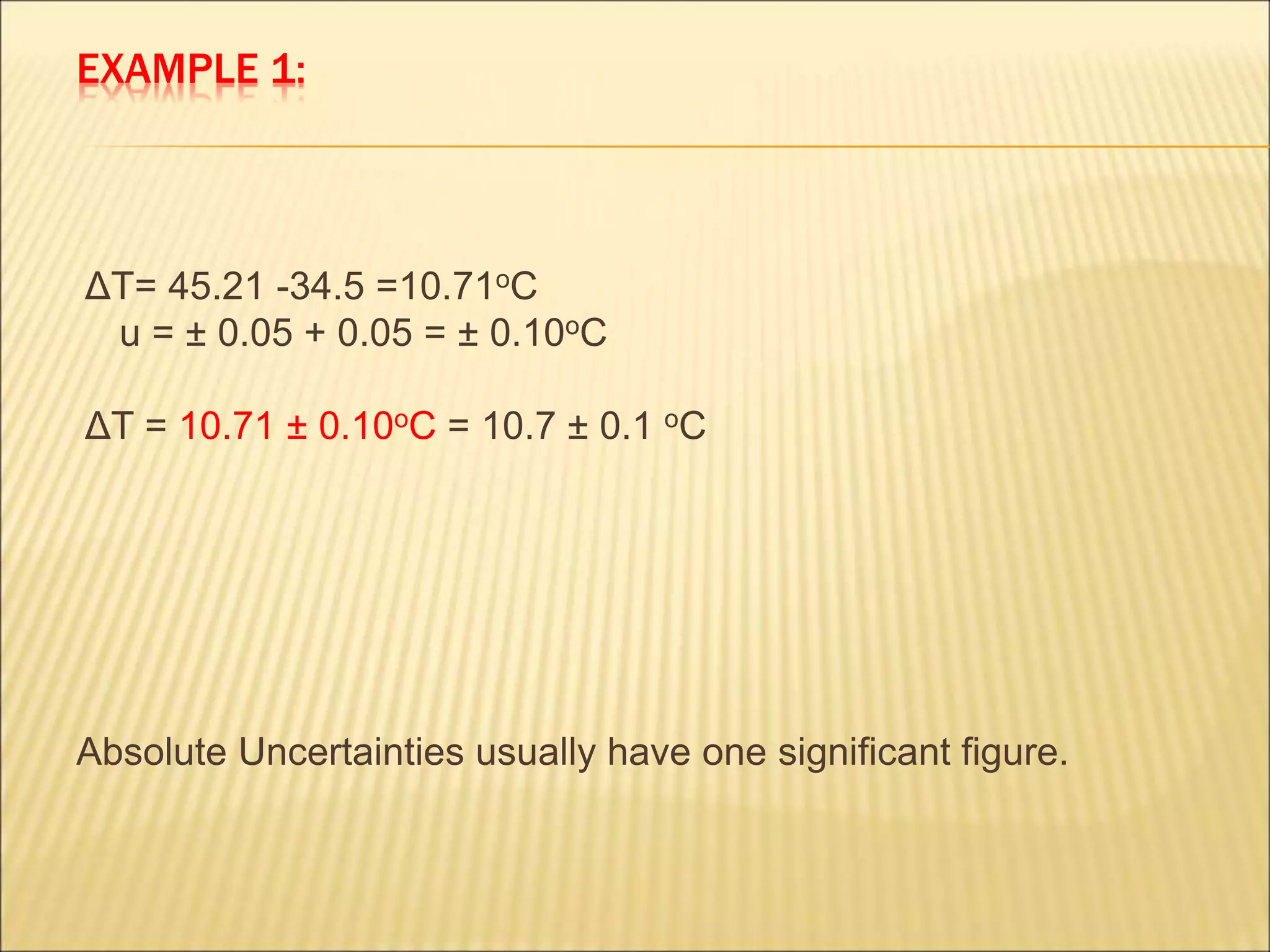 EXAMPLE 1:
ΔT= 45.21 -34.5 =10.71oC
u = ± 0.05 + 0.05 = ± 0.10oC
ΔT = 10.71 ± 0.10oC = 10.7 ± 0.1 oC
Absolute Uncertainties usually have one significant figure.
 
