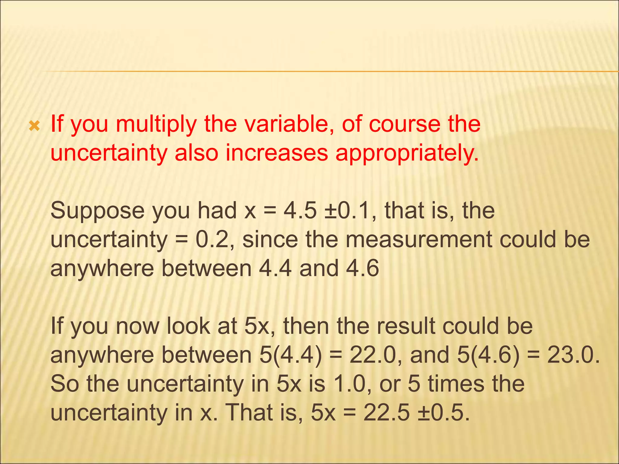  If you multiply the variable, of course the
uncertainty also increases appropriately.
Suppose you had x = 4.5 ±0.1, that is, the
uncertainty = 0.2, since the measurement could be
anywhere between 4.4 and 4.6
If you now look at 5x, then the result could be
anywhere between 5(4.4) = 22.0, and 5(4.6) = 23.0.
So the uncertainty in 5x is 1.0, or 5 times the
uncertainty in x. That is, 5x = 22.5 ±0.5.
 