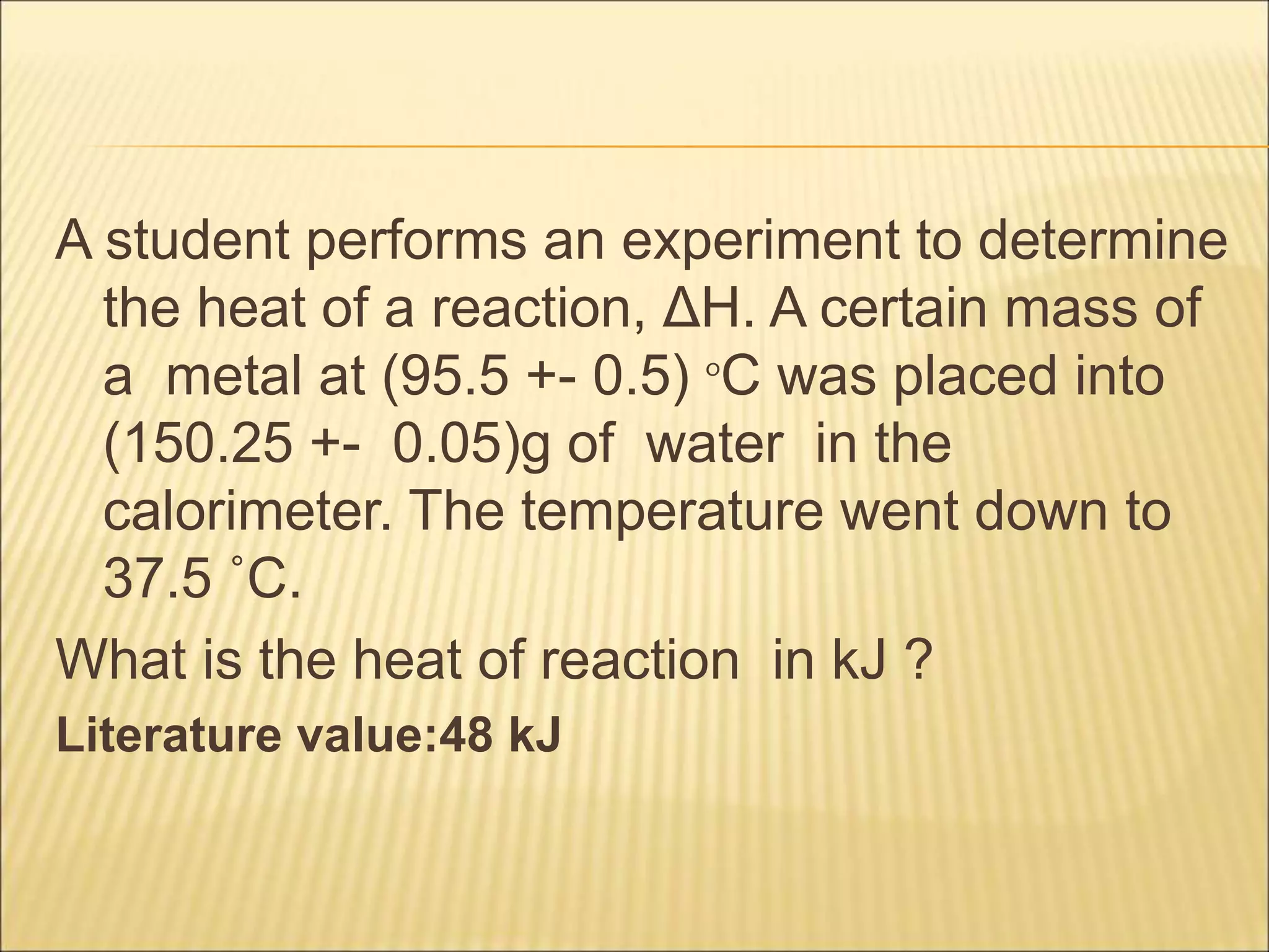A student performs an experiment to determine
the heat of a reaction, ΔH. A certain mass of
a metal at (95.5 +- 0.5) °C was placed into
(150.25 +- 0.05)g of water in the
calorimeter. The temperature went down to
37.5 ˚C.
What is the heat of reaction in kJ ?
Literature value:48 kJ
 