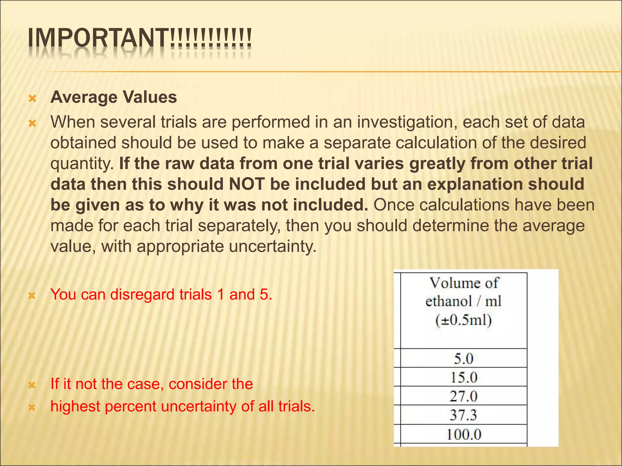 IMPORTANT!!!!!!!!!!!
 Average Values
 When several trials are performed in an investigation, each set of data
obtained should be used to make a separate calculation of the desired
quantity. If the raw data from one trial varies greatly from other trial
data then this should NOT be included but an explanation should
be given as to why it was not included. Once calculations have been
made for each trial separately, then you should determine the average
value, with appropriate uncertainty.
 You can disregard trials 1 and 5.
 If it not the case, consider the
 highest percent uncertainty of all trials.
 