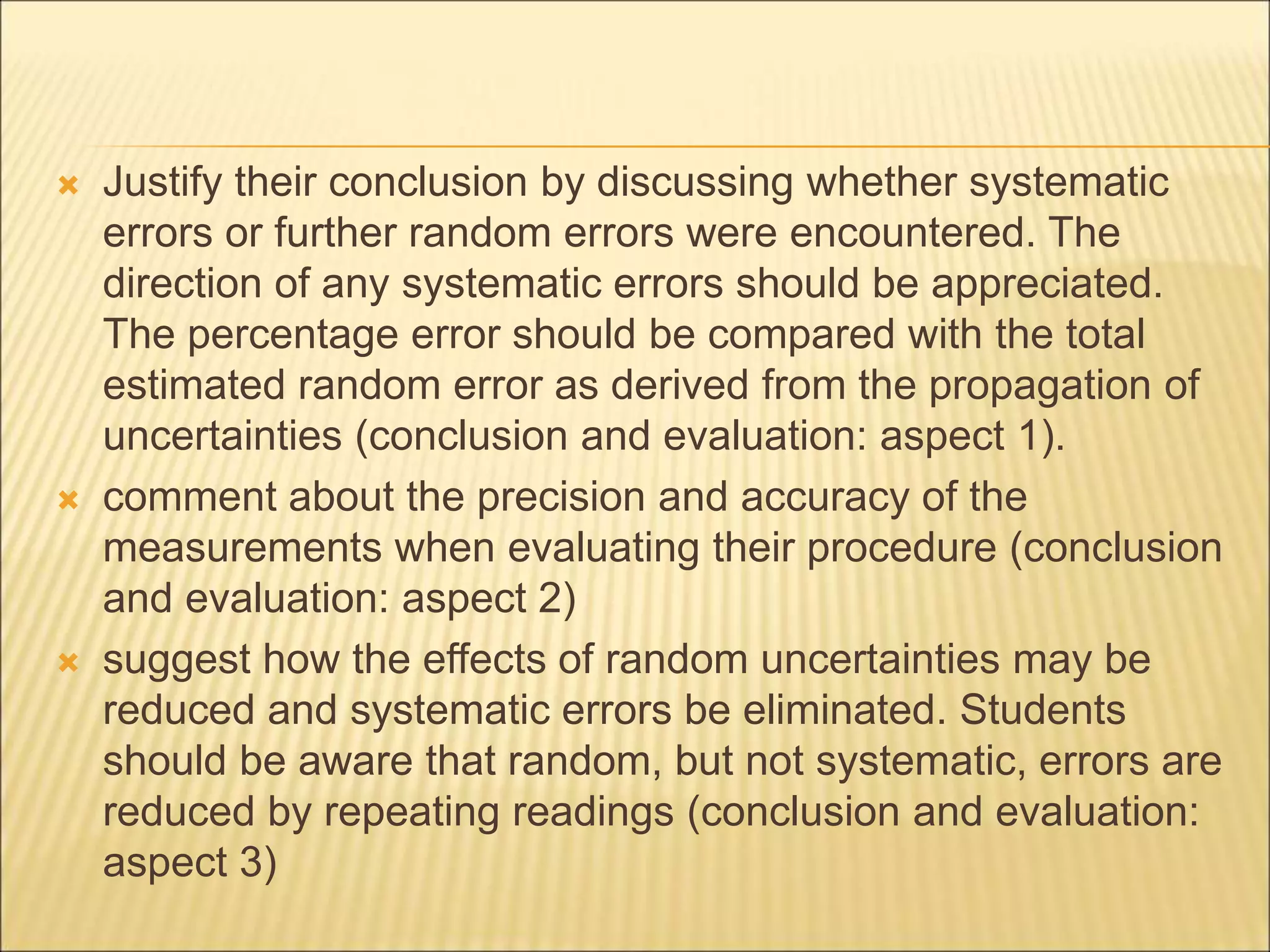  Justify their conclusion by discussing whether systematic
errors or further random errors were encountered. The
direction of any systematic errors should be appreciated.
The percentage error should be compared with the total
estimated random error as derived from the propagation of
uncertainties (conclusion and evaluation: aspect 1).
 comment about the precision and accuracy of the
measurements when evaluating their procedure (conclusion
and evaluation: aspect 2)
 suggest how the effects of random uncertainties may be
reduced and systematic errors be eliminated. Students
should be aware that random, but not systematic, errors are
reduced by repeating readings (conclusion and evaluation:
aspect 3)
 
