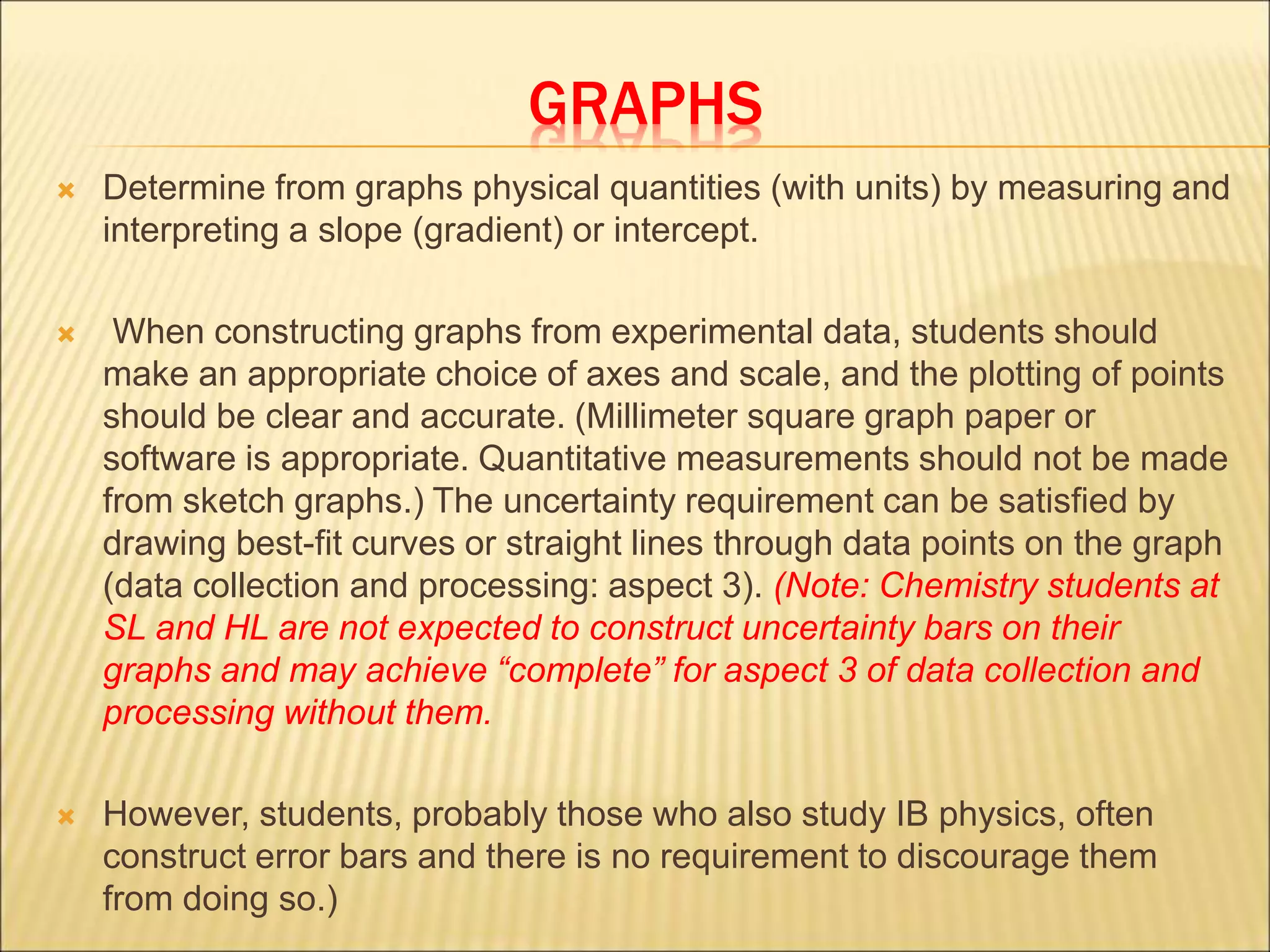 GRAPHS
 Determine from graphs physical quantities (with units) by measuring and
interpreting a slope (gradient) or intercept.
 When constructing graphs from experimental data, students should
make an appropriate choice of axes and scale, and the plotting of points
should be clear and accurate. (Millimeter square graph paper or
software is appropriate. Quantitative measurements should not be made
from sketch graphs.) The uncertainty requirement can be satisfied by
drawing best-fit curves or straight lines through data points on the graph
(data collection and processing: aspect 3). (Note: Chemistry students at
SL and HL are not expected to construct uncertainty bars on their
graphs and may achieve “complete” for aspect 3 of data collection and
processing without them.
 However, students, probably those who also study IB physics, often
construct error bars and there is no requirement to discourage them
from doing so.)
 