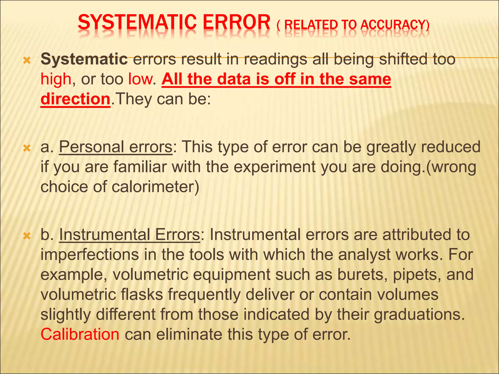 SYSTEMATIC ERROR ( RELATED TO ACCURACY)
 Systematic errors result in readings all being shifted too
high, or too low. All the data is off in the same
direction.They can be:
 a. Personal errors: This type of error can be greatly reduced
if you are familiar with the experiment you are doing.(wrong
choice of calorimeter)
 b. Instrumental Errors: Instrumental errors are attributed to
imperfections in the tools with which the analyst works. For
example, volumetric equipment such as burets, pipets, and
volumetric flasks frequently deliver or contain volumes
slightly different from those indicated by their graduations.
Calibration can eliminate this type of error.
 