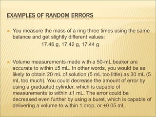 EXAMPLES OF RANDOM ERRORS
 You measure the mass of a ring three times using the same
balance and get slightly different values:
17.46 g, 17.42 g, 17.44 g
 Volume measurements made with a 50-mL beaker are
accurate to within ±5 mL. In other words, you would be as
likely to obtain 20 mL of solution (5 mL too little) as 30 mL (5
mL too much). You could decrease the amount of error by
using a graduated cylinder, which is capable of
measurements to within ±1 mL. The error could be
decreased even further by using a buret, which is capable of
delivering a volume to within 1 drop, or ±0.05 mL.
 