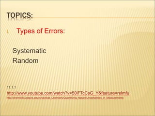TOPICS:
I. Types of Errors:
Systematic
Random
11.1.1
http://www.youtube.com/watch?v=50iFTcCsG_Y&feature=relmfu
http://chemwiki.ucdavis.edu/Analytical_Chemistry/Quantifying_Nature/Uncertainties_in_Measurements
 