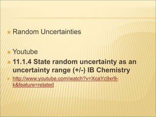  Random Uncertainties
 Youtube
 11.1.4 State random uncertainty as an
uncertainty range (+/-) IB Chemistry
 http://www.youtube.com/watch?v=XcaYc9xr9-
k&feature=related
 