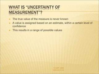 WHAT IS “UNCERTAINTY OF
MEASUREMENT”?
 The true value of the measure is never known
 A value is assigned based on an estimate, within a certain level of
confidence
 This results in a range of possible values
© CSIR 2006
www.csir.co.za
 