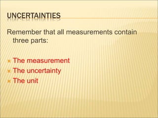 UNCERTAINTIES
Remember that all measurements contain
three parts:
 The measurement
 The uncertainty
 The unit
 
