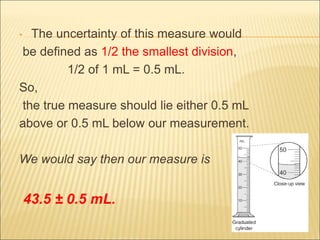 • The uncertainty of this measure would
be defined as 1/2 the smallest division,
1/2 of 1 mL = 0.5 mL.
So,
the true measure should lie either 0.5 mL
above or 0.5 mL below our measurement.
We would say then our measure is
43.5 ± 0.5 mL.
 