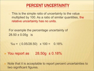 PERCENT UNCERTAINTY
– This is the simple ratio of uncertainty to the value
multiplied by 100. As a ratio of similar quantities, the
relative uncertainty has no units.
For example the percentage uncertainty of
28.50 ± 0.05g is
%u = ( 0.05/28.50) x 100 = 0.18%
 You report as 28.50g ± 0.18%
 Note that it is acceptable to report percent uncertainties to
two significant figures.
 