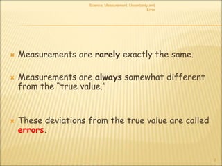 Science, Measurement, Uncertainty and
Error
3
 Measurements are rarely exactly the same.
 Measurements are always somewhat different
from the “true value.”
 These deviations from the true value are called
errors.
 