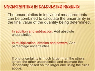 • The uncertainties in individual measurements
can be combined to calculate the uncertainty in
the final value of the quantity being determined.
– In addition and subtraction: Add absolute
uncertainties
– In multiplication, division and powers: Add
percentage uncertainties
– If one uncertainty is much larger than the others,
ignore the other uncertainties and estimate the
uncertainty based on the larger one using the rules
above.
www.chemactive.com
 