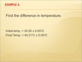 EXAMPLE 1:
Find the difference in temperature.
Initial temp. = 34.50 ± 0.05oC
Final Temp. = 45.21oC ± 0.05oC
 