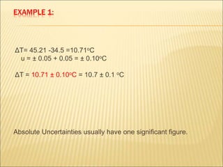EXAMPLE 1:
ΔT= 45.21 -34.5 =10.71oC
u = ± 0.05 + 0.05 = ± 0.10oC
ΔT = 10.71 ± 0.10oC = 10.7 ± 0.1 oC
Absolute Uncertainties usually have one significant figure.
 