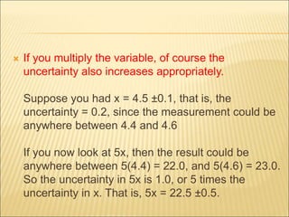  If you multiply the variable, of course the
uncertainty also increases appropriately.
Suppose you had x = 4.5 ±0.1, that is, the
uncertainty = 0.2, since the measurement could be
anywhere between 4.4 and 4.6
If you now look at 5x, then the result could be
anywhere between 5(4.4) = 22.0, and 5(4.6) = 23.0.
So the uncertainty in 5x is 1.0, or 5 times the
uncertainty in x. That is, 5x = 22.5 ±0.5.
 
