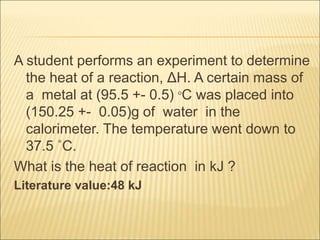 A student performs an experiment to determine
the heat of a reaction, ΔH. A certain mass of
a metal at (95.5 +- 0.5) °C was placed into
(150.25 +- 0.05)g of water in the
calorimeter. The temperature went down to
37.5 ˚C.
What is the heat of reaction in kJ ?
Literature value:48 kJ
 
