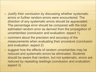  Justify their conclusion by discussing whether systematic
errors or further random errors were encountered. The
direction of any systematic errors should be appreciated.
The percentage error should be compared with the total
estimated random error as derived from the propagation of
uncertainties (conclusion and evaluation: aspect 1).
 comment about the precision and accuracy of the
measurements when evaluating their procedure (conclusion
and evaluation: aspect 2)
 suggest how the effects of random uncertainties may be
reduced and systematic errors be eliminated. Students
should be aware that random, but not systematic, errors are
reduced by repeating readings (conclusion and evaluation:
aspect 3)
 
