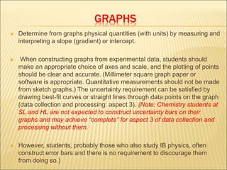 GRAPHS
 Determine from graphs physical quantities (with units) by measuring and
interpreting a slope (gradient) or intercept.
 When constructing graphs from experimental data, students should
make an appropriate choice of axes and scale, and the plotting of points
should be clear and accurate. (Millimeter square graph paper or
software is appropriate. Quantitative measurements should not be made
from sketch graphs.) The uncertainty requirement can be satisfied by
drawing best-fit curves or straight lines through data points on the graph
(data collection and processing: aspect 3). (Note: Chemistry students at
SL and HL are not expected to construct uncertainty bars on their
graphs and may achieve “complete” for aspect 3 of data collection and
processing without them.
 However, students, probably those who also study IB physics, often
construct error bars and there is no requirement to discourage them
from doing so.)
 