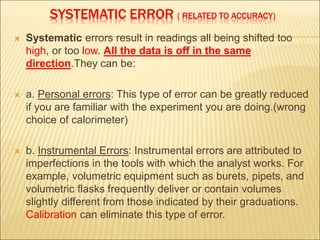 SYSTEMATIC ERROR ( RELATED TO ACCURACY)
 Systematic errors result in readings all being shifted too
high, or too low. All the data is off in the same
direction.They can be:
 a. Personal errors: This type of error can be greatly reduced
if you are familiar with the experiment you are doing.(wrong
choice of calorimeter)
 b. Instrumental Errors: Instrumental errors are attributed to
imperfections in the tools with which the analyst works. For
example, volumetric equipment such as burets, pipets, and
volumetric flasks frequently deliver or contain volumes
slightly different from those indicated by their graduations.
Calibration can eliminate this type of error.
 