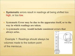  Systematic errors result in readings all being shifted too
high, or too low.
 Systematic Error may be due to the apparatus itself, or to the
way in which readings are taken.
 A systematic error, would include consistent errors that
always arise.
Example 1: Readings should always be
volumes made to the bottom point
of the meniscus.
 