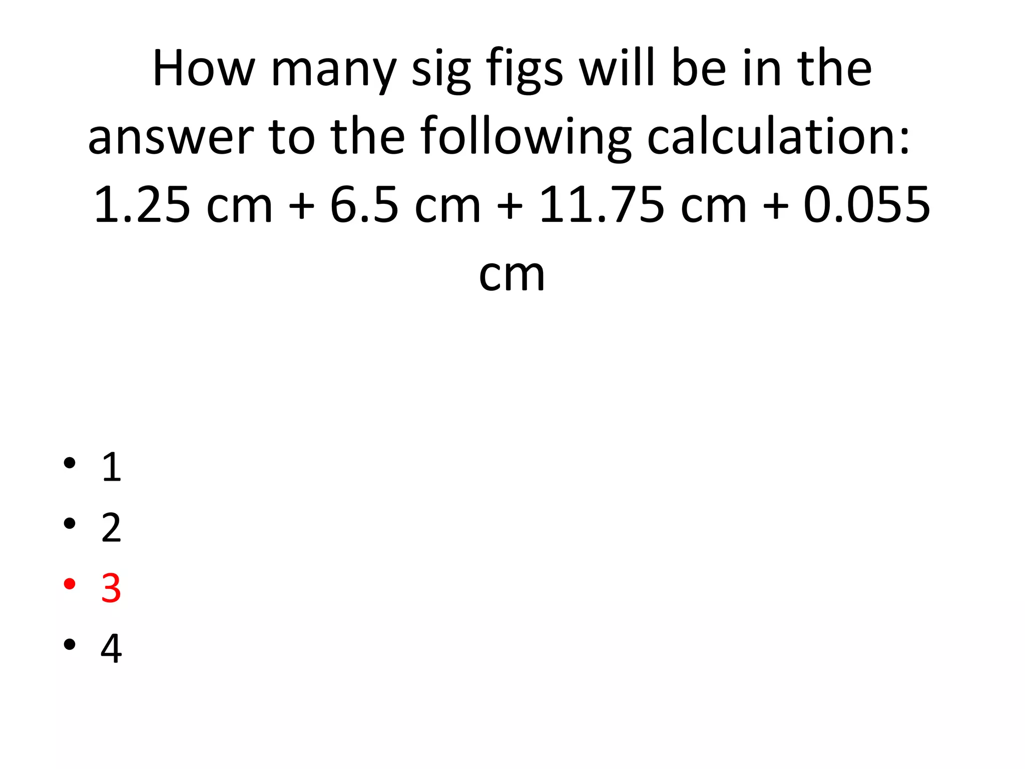 How many sig figs will be in the
answer to the following calculation:
1.25 cm + 6.5 cm + 11.75 cm + 0.055
cm
• 1
• 2
• 3
• 4
 