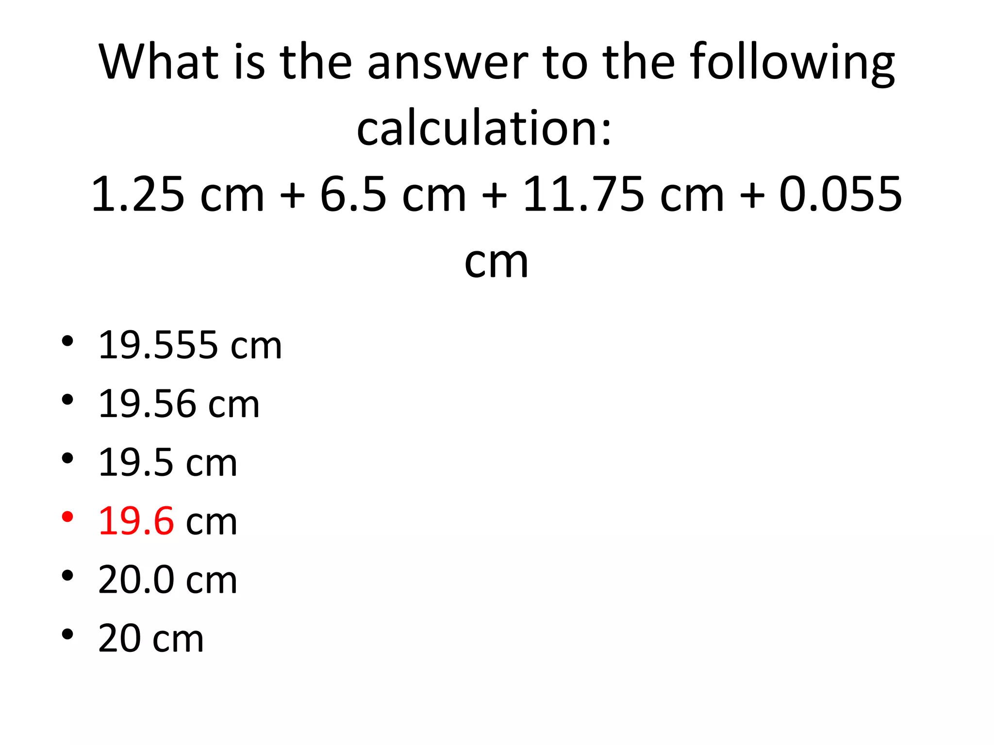 What is the answer to the following
calculation:
1.25 cm + 6.5 cm + 11.75 cm + 0.055
cm
• 19.555 cm
• 19.56 cm
• 19.5 cm
• 19.6 cm
• 20.0 cm
• 20 cm
 