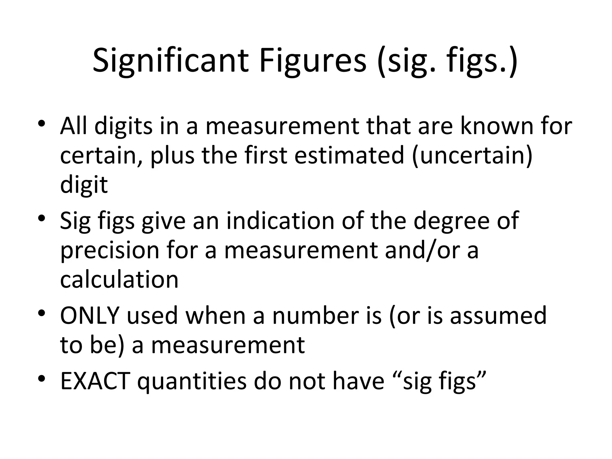 Significant Figures (sig. figs.)
• All digits in a measurement that are known for
certain, plus the first estimated (uncertain)
digit
• Sig figs give an indication of the degree of
precision for a measurement and/or a
calculation
• ONLY used when a number is (or is assumed
to be) a measurement
• EXACT quantities do not have “sig figs”
 