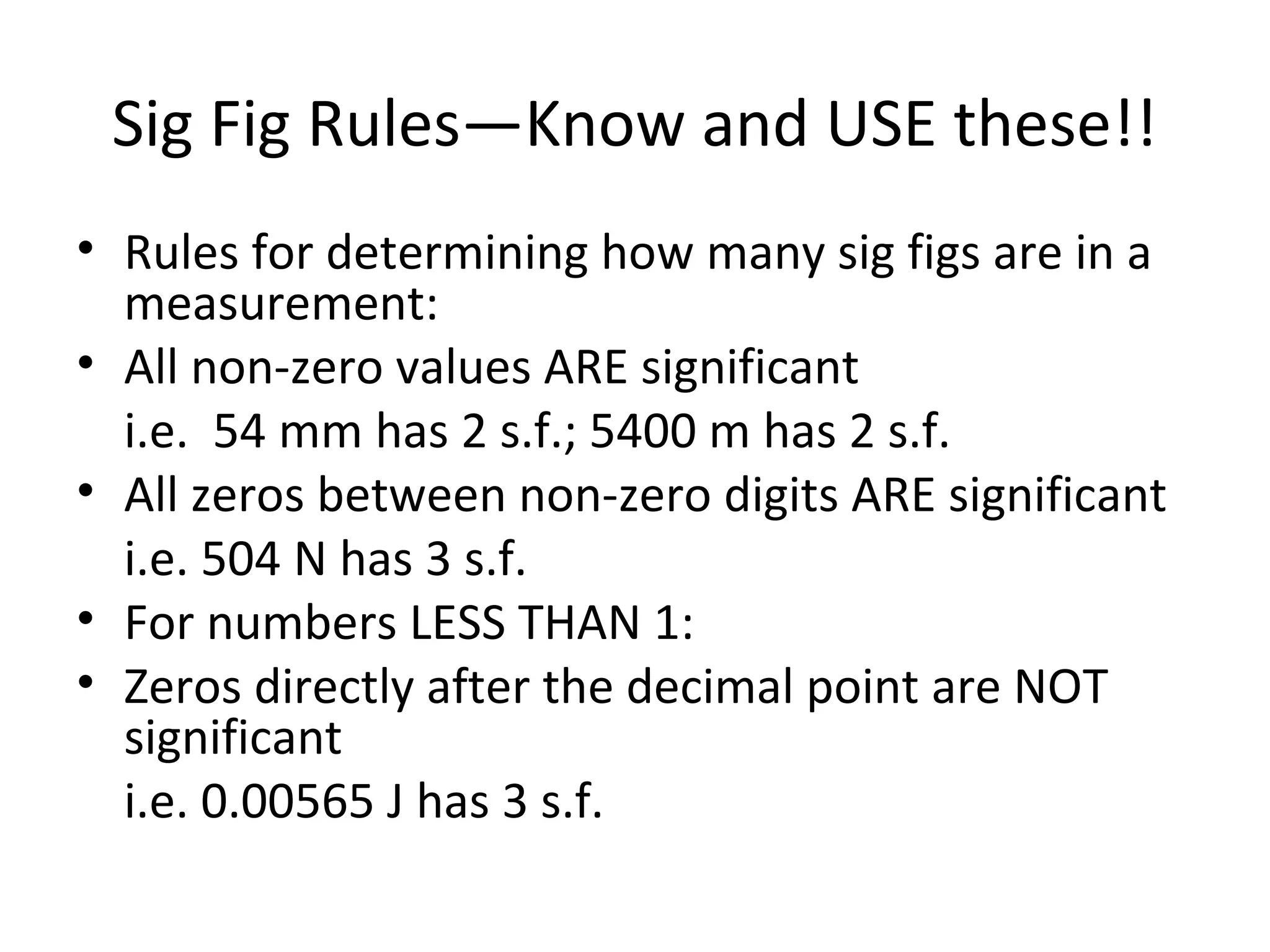 Sig Fig Rules—Know and USE these!!
• Rules for determining how many sig figs are in a
measurement:
• All non-zero values ARE significant
i.e. 54 mm has 2 s.f.; 5400 m has 2 s.f.
• All zeros between non-zero digits ARE significant
i.e. 504 N has 3 s.f.
• For numbers LESS THAN 1:
• Zeros directly after the decimal point are NOT
significant
i.e. 0.00565 J has 3 s.f.
 