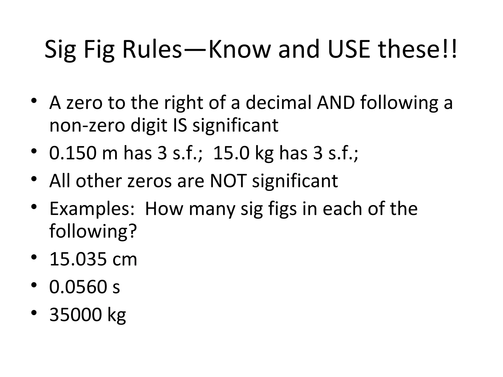 Sig Fig Rules—Know and USE these!!
• A zero to the right of a decimal AND following a
non-zero digit IS significant
• 0.150 m has 3 s.f.; 15.0 kg has 3 s.f.;
• All other zeros are NOT significant
• Examples: How many sig figs in each of the
following?
• 15.035 cm
• 0.0560 s
• 35000 kg
 