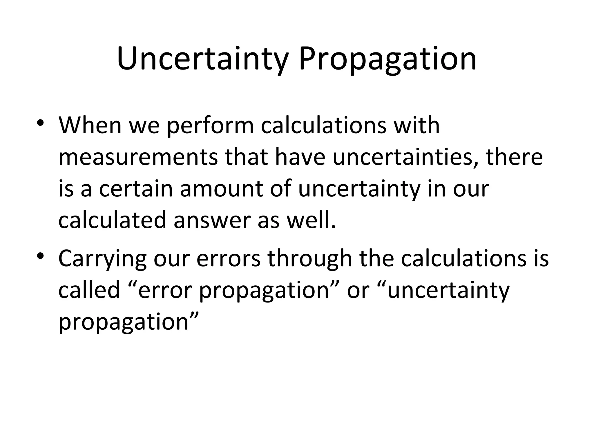 Uncertainty Propagation
• When we perform calculations with
measurements that have uncertainties, there
is a certain amount of uncertainty in our
calculated answer as well.
• Carrying our errors through the calculations is
called “error propagation” or “uncertainty
propagation”
 
