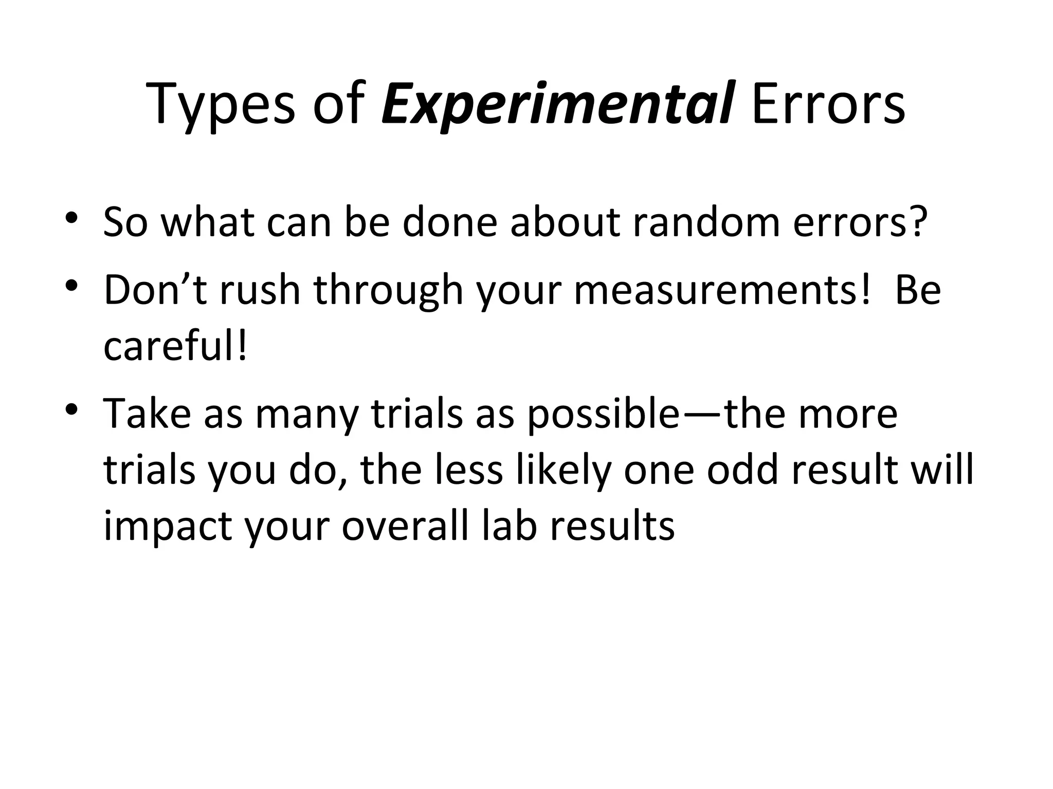 Types of Experimental Errors
• So what can be done about random errors?
• Don’t rush through your measurements! Be
careful!
• Take as many trials as possible—the more
trials you do, the less likely one odd result will
impact your overall lab results
 