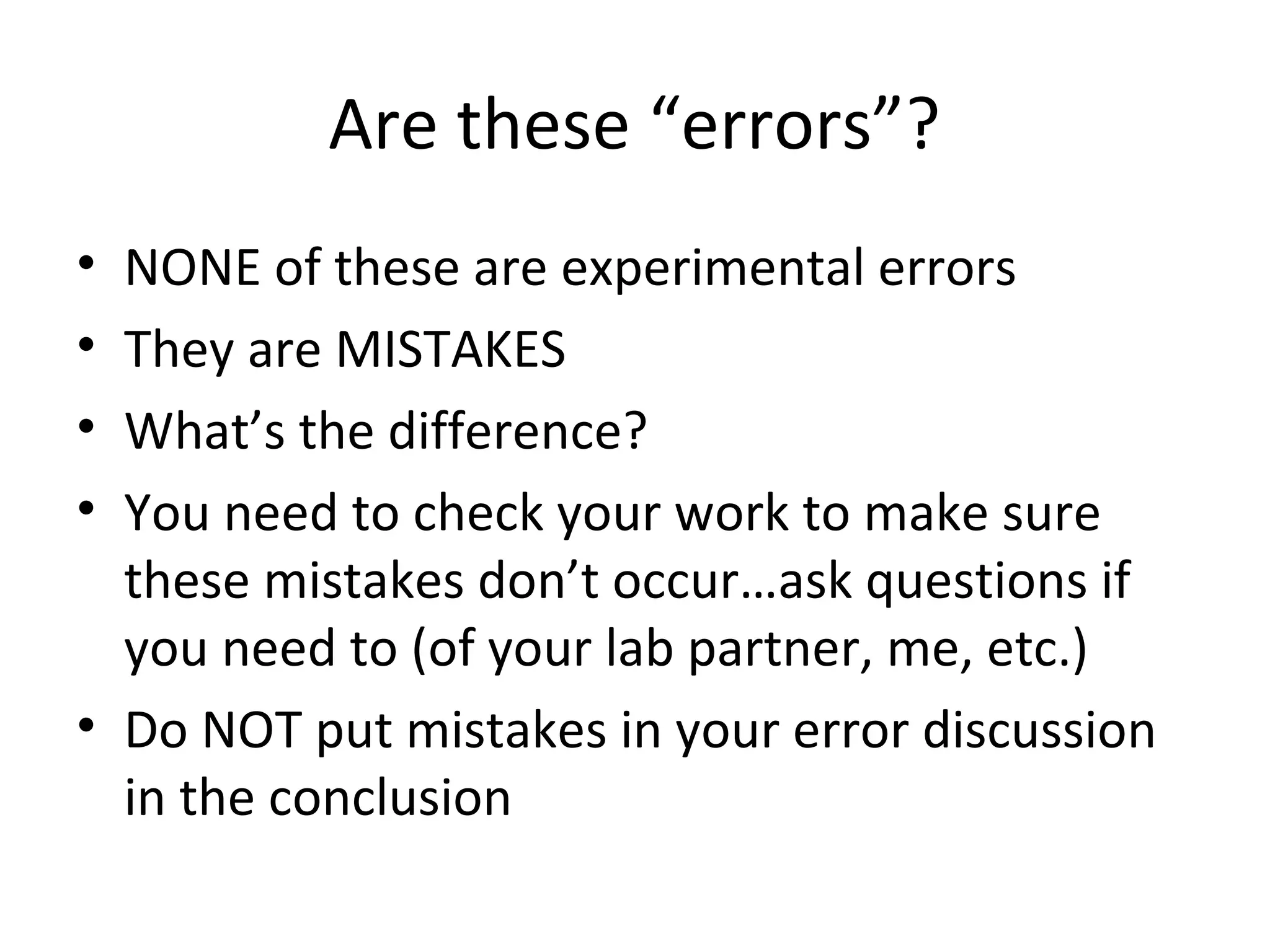 Are these “errors”?
• NONE of these are experimental errors
• They are MISTAKES
• What’s the difference?
• You need to check your work to make sure
these mistakes don’t occur…ask questions if
you need to (of your lab partner, me, etc.)
• Do NOT put mistakes in your error discussion
in the conclusion
 