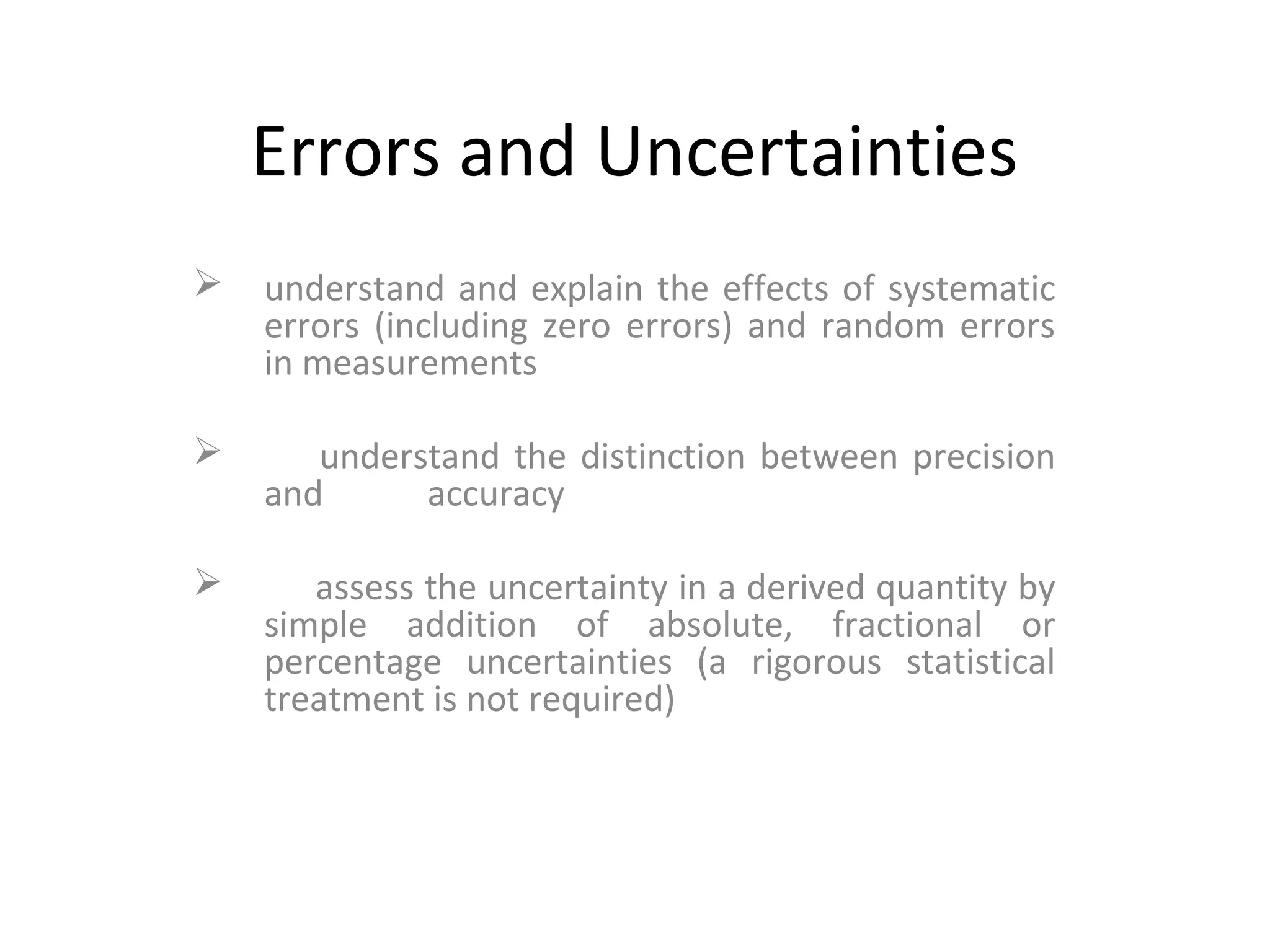 Errors and Uncertainties
 understand and explain the effects of systematic
errors (including zero errors) and random errors
in measurements
 understand the distinction between precision
and accuracy
 assess the uncertainty in a derived quantity by
simple addition of absolute, fractional or
percentage uncertainties (a rigorous statistical
treatment is not required)
 