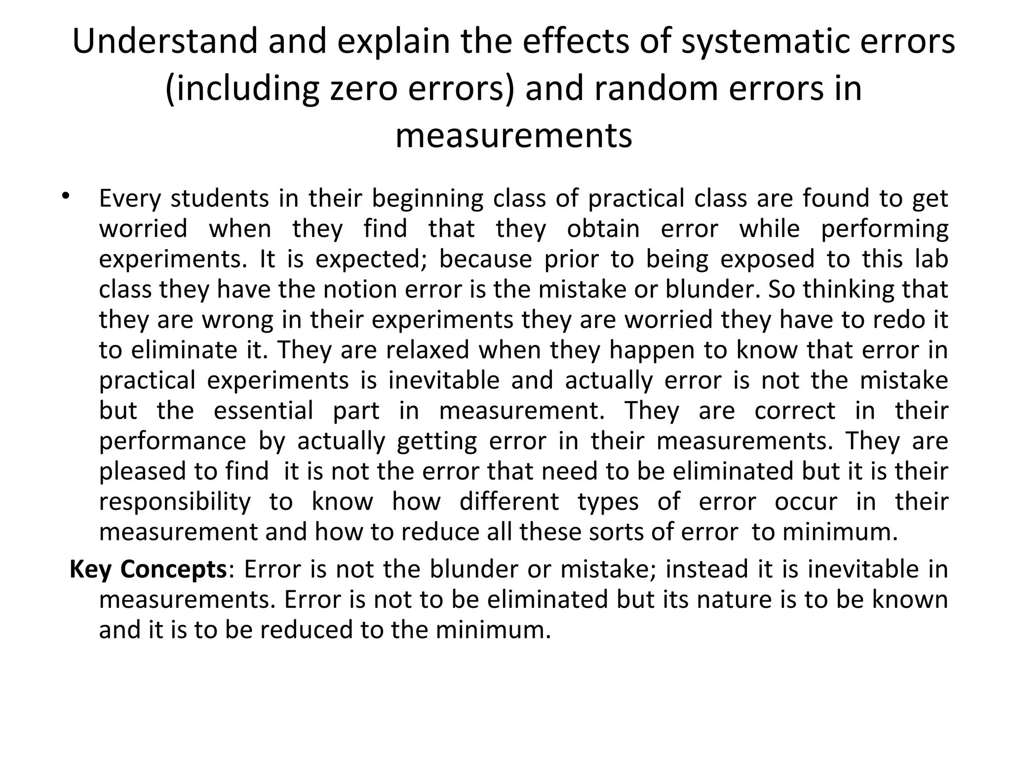 Understand and explain the effects of systematic errors
(including zero errors) and random errors in
measurements
• Every students in their beginning class of practical class are found to get
worried when they find that they obtain error while performing
experiments. It is expected; because prior to being exposed to this lab
class they have the notion error is the mistake or blunder. So thinking that
they are wrong in their experiments they are worried they have to redo it
to eliminate it. They are relaxed when they happen to know that error in
practical experiments is inevitable and actually error is not the mistake
but the essential part in measurement. They are correct in their
performance by actually getting error in their measurements. They are
pleased to find it is not the error that need to be eliminated but it is their
responsibility to know how different types of error occur in their
measurement and how to reduce all these sorts of error to minimum.
Key Concepts: Error is not the blunder or mistake; instead it is inevitable in
measurements. Error is not to be eliminated but its nature is to be known
and it is to be reduced to the minimum.
 