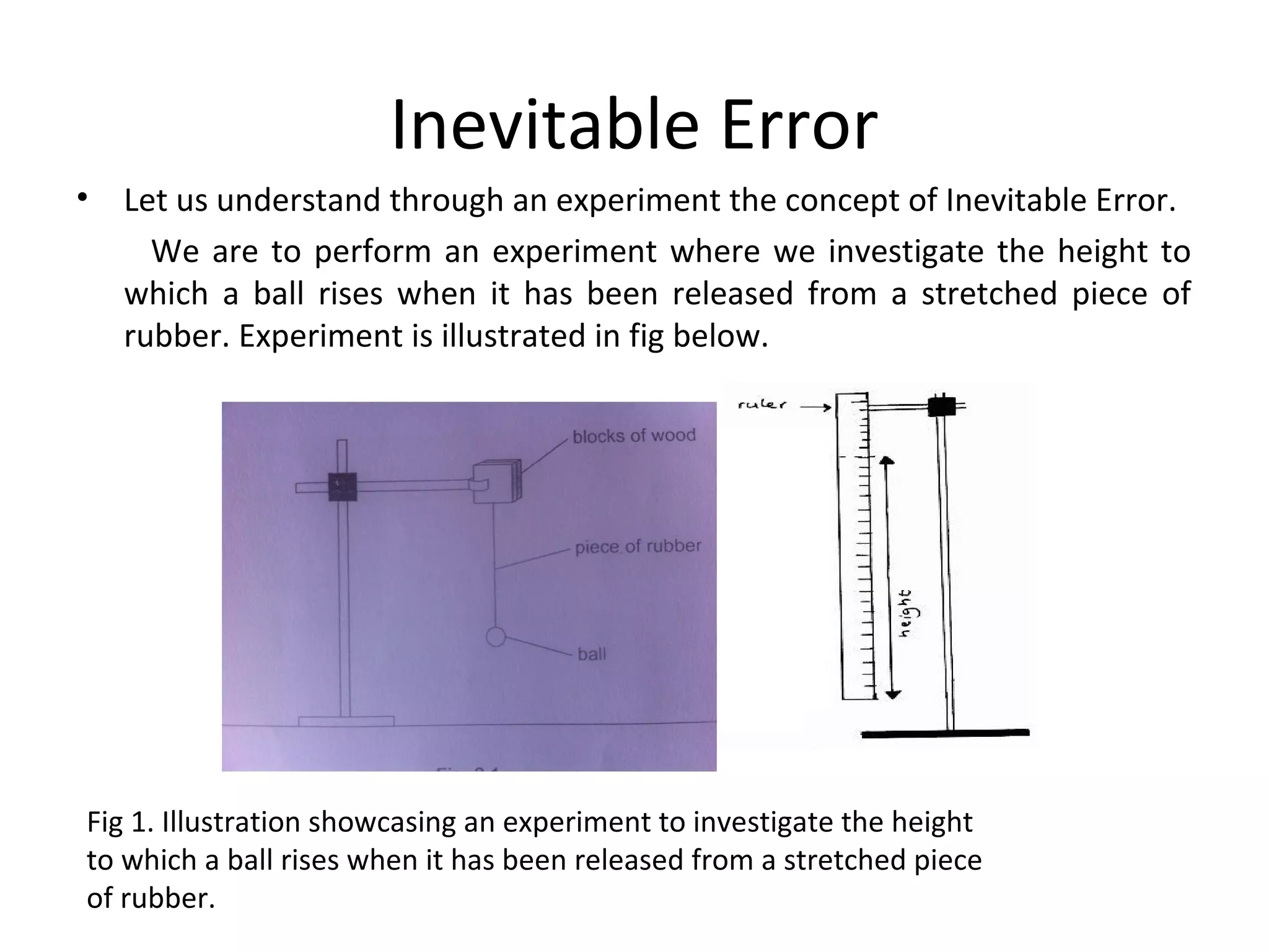 Inevitable Error
• Let us understand through an experiment the concept of Inevitable Error.
We are to perform an experiment where we investigate the height to
which a ball rises when it has been released from a stretched piece of
rubber. Experiment is illustrated in fig below.
Fig 1. Illustration showcasing an experiment to investigate the height
to which a ball rises when it has been released from a stretched piece
of rubber.
 