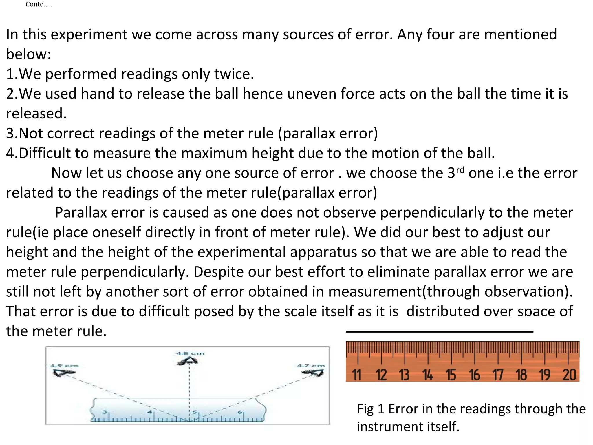 Contd…..
In this experiment we come across many sources of error. Any four are mentioned
below:
1.We performed readings only twice.
2.We used hand to release the ball hence uneven force acts on the ball the time it is
released.
3.Not correct readings of the meter rule (parallax error)
4.Difficult to measure the maximum height due to the motion of the ball.
Now let us choose any one source of error . we choose the 3rd
one i.e the error
related to the readings of the meter rule(parallax error)
Parallax error is caused as one does not observe perpendicularly to the meter
rule(ie place oneself directly in front of meter rule). We did our best to adjust our
height and the height of the experimental apparatus so that we are able to read the
meter rule perpendicularly. Despite our best effort to eliminate parallax error we are
still not left by another sort of error obtained in measurement(through observation).
That error is due to difficult posed by the scale itself as it is distributed over space of
the meter rule.
Fig 1 Error in the readings through the
instrument itself.
 
