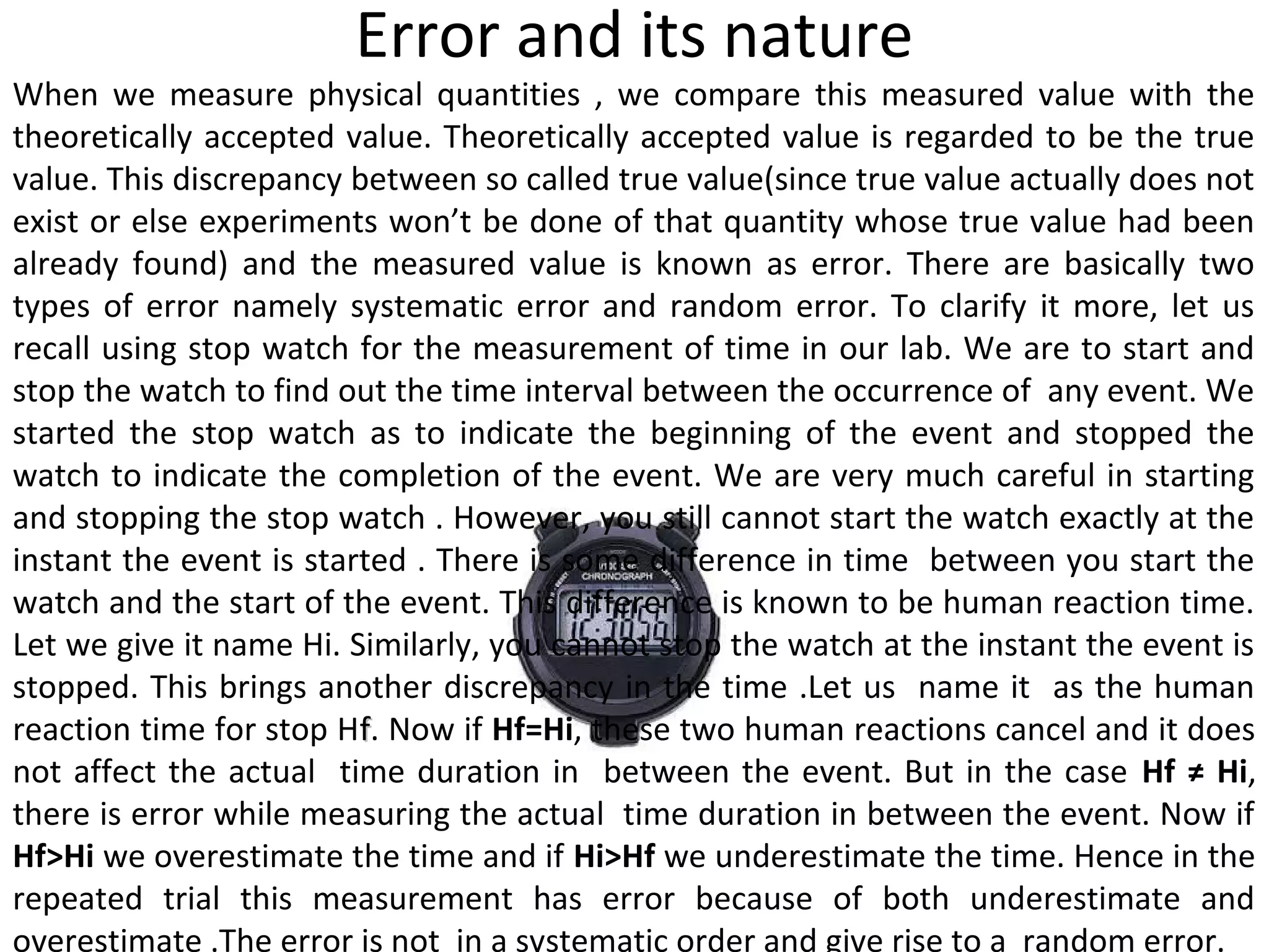 Error and its nature
When we measure physical quantities , we compare this measured value with the
theoretically accepted value. Theoretically accepted value is regarded to be the true
value. This discrepancy between so called true value(since true value actually does not
exist or else experiments won’t be done of that quantity whose true value had been
already found) and the measured value is known as error. There are basically two
types of error namely systematic error and random error. To clarify it more, let us
recall using stop watch for the measurement of time in our lab. We are to start and
stop the watch to find out the time interval between the occurrence of any event. We
started the stop watch as to indicate the beginning of the event and stopped the
watch to indicate the completion of the event. We are very much careful in starting
and stopping the stop watch . However, you still cannot start the watch exactly at the
instant the event is started . There is some difference in time between you start the
watch and the start of the event. This difference is known to be human reaction time.
Let we give it name Hi. Similarly, you cannot stop the watch at the instant the event is
stopped. This brings another discrepancy in the time .Let us name it as the human
reaction time for stop Hff. Now if Hf=Hi, these two human reactions cancel and it does
not affect the actual time duration in between the event. But in the case Hf ≠ Hi,
there is error while measuring the actual time duration in between the event. Now if
Hf>Hi we overestimate the time and if Hi>Hf we underestimate the time. Hence in the
repeated trial this measurement has error because of both underestimate and
overestimate .The error is not in a systematic order and give rise to a random error.
 
