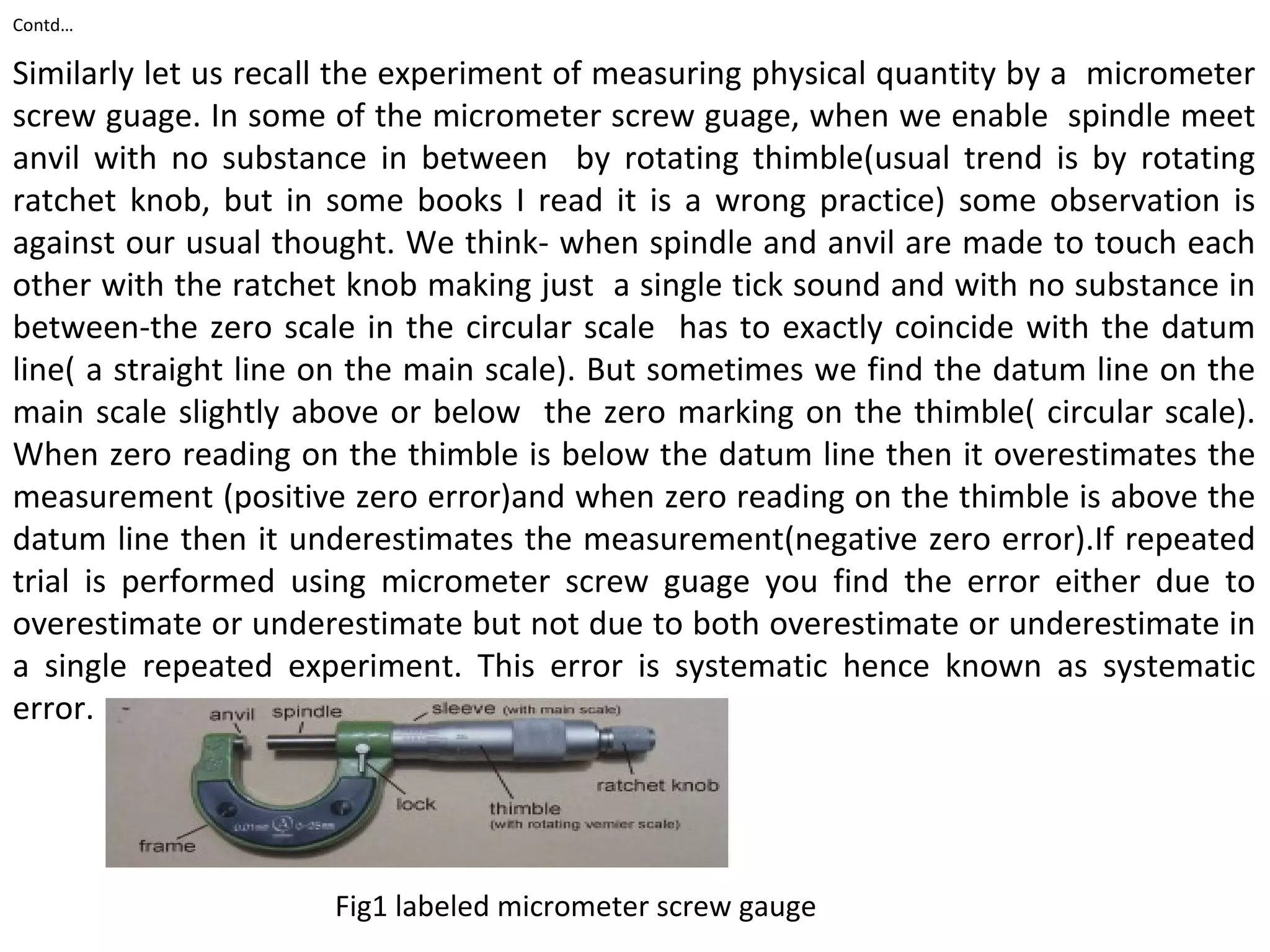 Contd…
Similarly let us recall the experiment of measuring physical quantity by a micrometer
screw guage. In some of the micrometer screw guage, when we enable spindle meet
anvil with no substance in between by rotating thimble(usual trend is by rotating
ratchet knob, but in some books I read it is a wrong practice) some observation is
against our usual thought. We think- when spindle and anvil are made to touch each
other with the ratchet knob making just a single tick sound and with no substance in
between-the zero scale in the circular scale has to exactly coincide with the datum
line( a straight line on the main scale). But sometimes we find the datum line on the
main scale slightly above or below the zero marking on the thimble( circular scale).
When zero reading on the thimble is below the datum line then it overestimates the
measurement (positive zero error)and when zero reading on the thimble is above the
datum line then it underestimates the measurement(negative zero error).If repeated
trial is performed using micrometer screw guage you find the error either due to
overestimate or underestimate but not due to both overestimate or underestimate in
a single repeated experiment. This error is systematic hence known as systematic
error.
Fig1 labeled micrometer screw gauge
 