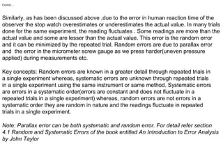 Contd….
Similarly, as has been discussed above ,due to the error in human reaction time of the
observer the stop watch overestimates or underestimates the actual value. In many trials
done for the same experiment, the reading fluctuates . Some readings are more than the
actual value and some are lesser than the actual value. This error is the random error
and it can be minimized by the repeated trial. Random errors are due to parallax error
and the error in the micrometer screw gauge as we press harder(uneven pressure
applied) during measurements etc.
Key concepts: Random errors are known in a greater detail through repeated trials in
a single experiment whereas, systematic errors are unknown through repeated trials
in a single experiment using the same instrument or same method. Systematic errors
are errors in a systematic order(errors are constant and does not fluctuate in a
repeated trials in a single experiment) whereas, random errors are not errors in a
systematic order they are random in nature and the readings fluctuate in repeated
trials in a single experiment.
Note: Parallax error can be both systematic and random error. For detail refer section
4.1 Random and Systematic Errors of the book entitled An Introduction to Error Analysis
by John Taylor
 