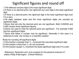 Significant figures and round off
1.The leftmost nonzero digit is the most significant digit.
2.If there is no decimal point, the rightmost non zero digit is the least significant
digit.
3.If there is a decimal point, the rightmost digit is the least significant digit even
if it is zero.
4.All digits between least and the most significant digits are counted as
significant digits.
5.Zeros that set only the decimal point are not significant. Both 0.000555 and
0.555 contain three significant figures.
6.Zeros not used to hold the decimal point are significant . For example 5.000
has four significant digits.
7.Zeros that follow a number may be significant. Generally in this case it is
preferred to write the number in a scientific notation
Rules for rounding off significant digits
1.If the fraction is greater than ½ , increment the new least significant digit.
2.If the fraction is less than ½ ,do not increment.
3.If the fraction equals ½, increment the least significant digit only if it is odd.
Reference: Reduction and error analysis for the physical sciences,3rd
edition Philip R.Bevington , D.Keith Robinso
 