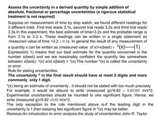 Assess the uncertainty in a derived quantity by simple addition of
absolute, fractional or percentage uncertainties (a rigorous statistical
treatment is not required)
Suppose on measurement of time by stop watch, we found different readings for
3 different trials .First trial reads 3.1s, second trial reads 3.2s and third trial reads
3.3s.In this experiment, the best estimate of time=3.2s and the probable range is
from 3.1s to 3.3 s. These readings can be written in a single statement as
:measured value of time =3.2 ± 0.1s. In general the result of any measurement of
a quantity x can be written as (measured value of x)=x(best) ± ᵟ(x)-----(1)
Expression( 1) means that our best estimate for the quantity concerned is the
number x(best) and we are reasonably confident the quantity lies somewhere
between x(best)- ᵟ(x) and x(best) + ᵟ(x).The number ᵟ(x) is called the uncertainty
or error.
Rule for stating uncertainties:
The uncertainty ᵟ in the final result should have at most 2 digits and more
commonly only 1 digit.
ᵟ(x) being an estimate of uncertainty , it should not be stated with too much precisely
For example, it would be absurd to write (measured g)=9.82 ± 0.02385 m/s^2.
Experimental uncertainties should be rounded to one significant figure. Hence, we
write (measured g)=9.82 ±0.02 m/s^2.
The only exception to the rule mentioned above is-if the leading digit in the
uncertainty is 1,then keeping two significant figure in ᵟ(x) may be better.
Rerence:An introduction to error analysis,the study of uncertainties John R .Taylor
 