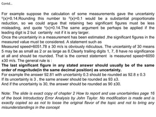 Contd…
For example suppose the calculation of some measurements gave the uncertainty
ᵟ(x)=0.14.Rounding this number to ᵟ(x)=0.1 would be a substantial proportionate
reduction, so we could argue that retaining two significant figures must be less
misleading, and quote ᵟ(x)=0.14.The same argument be perhaps be applied if the
leading digit is 2 but certainly not if it is any larger.
Once the uncertainty in a measurement has been estimated ,the significant figures in the
measured value must be considered. A statement such as
Measured speed=6051.78 ± 30 m/s is obviously ridiculous. The uncertainty of 30 means
5 may be as small as 2 or as large as 8.Clearly trailing digits 1, 7, 8 have no significance
at all and should be rounded. That is the correct statement is measured speed=6050
±30 m/s. The general rule is :
The last significant figure in any stated answer should usually be of the same
order of magnitude(in the same decimal position) as uncertainty.
For example the answer 92.81 with uncertainty 0.3 should be rounded as 92.8 ± 0.3
If its uncertainty is 3 , the same answer should be rounded as 93 ±3.
And if the uncertainty is 30, the answer should be rounded as 90 ±30.
Note: The slide is exact copy of chapter 2 How to report and use uncertainties page 16
of the book Introductory Error Analysis by John Taylor. No modification is made and is
exactly copied so as not to loose the original flavor of the topic and not to bring any
misunderstandings in the concept
 