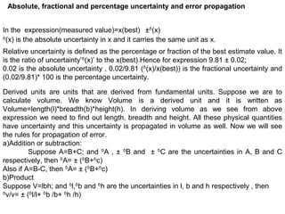 Absolute, fractional and percentage uncertainty and error propagation
In the expression(measured value)=x(best) ±ᵟ(x)
ᵟ(x) is the absolute uncertainty in x and it carries the same unit as x.
Relative uncertainty is defined as the percentage or fraction of the best estimate value. It
is the ratio of uncertainty’ᵟ(x)’ to the x(best).Hence for expression 9.81 ± 0.02;
0.02 is the absolute uncertainty , 0.02/9.81 (ᵟ(x)/x(best)) is the fractional uncertainty and
(0.02/9.81)* 100 is the percentage uncertainty.
Derived units are units that are derived from fundamental units. Suppose we are to
calculate volume. We know Volume is a derived unit and it is written as
Volume=length(l)*breadth(b)*height(h). In deriving volume as we see from above
expression we need to find out length, breadth and height. All these physical quantities
have uncertainty and this uncertainty is propagated in volume as well. Now we will see
the rules for propagation of error.
a)Addition or subtraction:
Suppose A=B+C; and ᵟA , ± ᵟB and ± ᵟC are the uncertainties in A, B and C
respectively, then ᵟA= ± (ᵟB+ᵟc)
Also if A=B-C, then ᵟA= ± (ᵟB+ᵟc)
b)Product
Suppose V=lbh; and ᵟl,ᵟb and ᵟh are the uncertainties in l, b and h respectively , then
v/v=ᵟ ± (ᵟl/l+ ᵟb /b+ ᵟh /h)
 