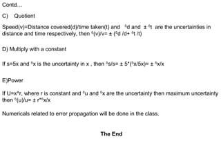 Contd…
Speed(v)=Distance covered(d)/time taken(t) and ᵟd and ± ᵟt are the uncertainties in
distance and time respectively, then ᵟ(v)/v= ± (ᵟd /d+ ᵟt /t)
C) Quotient
D) Multiply with a constant
If s=5x and ᵟx is the uncertainty in x , then ᵟs/s= ± 5*(ᵟx/5x)= ± ᵟx/x
If U=x^r, where r is constant and ᵟu and ᵟx are the uncertainty then maximum uncertainty
then ᵟ(u)/u= ± r*ᵟx/x
Numericals related to error propagation will be done in the class.
E)Power
The End
 